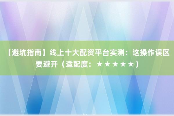 【避坑指南】线上十大配资平台实测：这操作误区要避开（适配度：★★★★★）