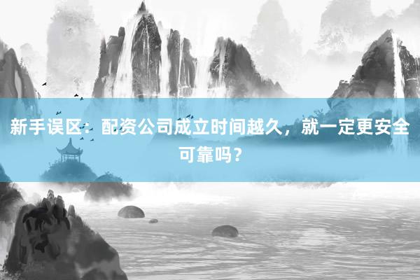 新手误区：配资公司成立时间越久，就一定更安全可靠吗？