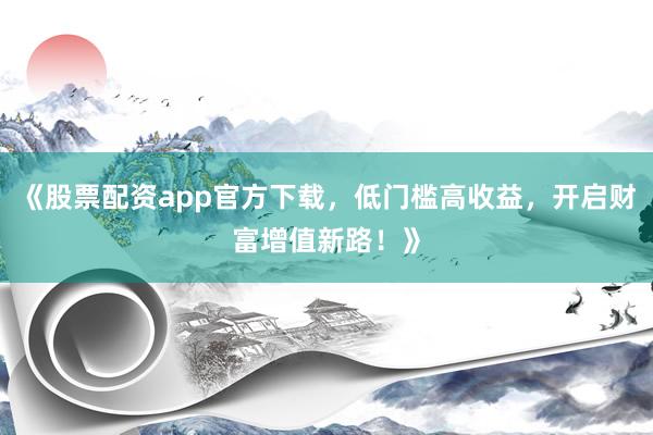 《股票配资app官方下载，低门槛高收益，开启财富增值新路！》