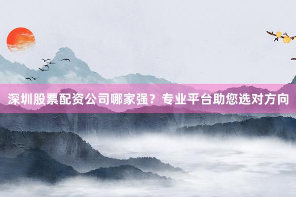 深圳股票配资公司哪家强？专业平台助您选对方向