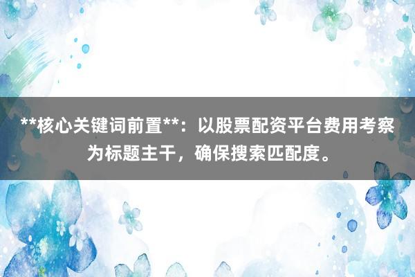 **核心关键词前置**：以股票配资平台费用考察为标题主干，确保搜索匹配度。