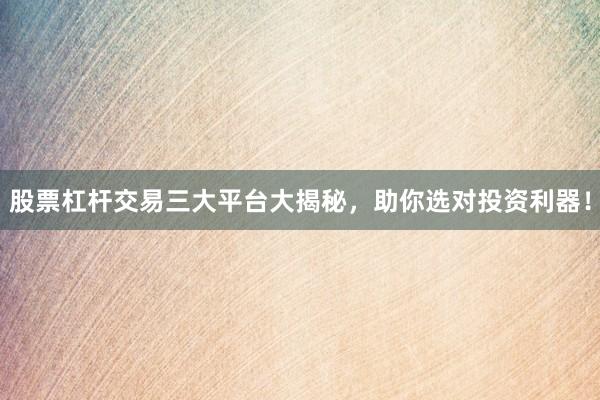 股票杠杆交易三大平台大揭秘，助你选对投资利器！