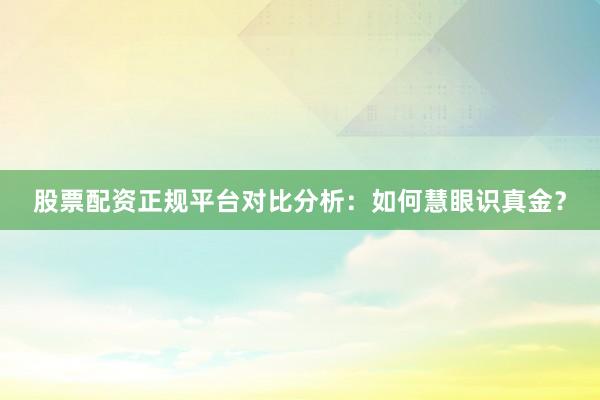 股票配资正规平台对比分析：如何慧眼识真金？