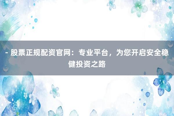 - 股票正规配资官网：专业平台，为您开启安全稳健投资之路