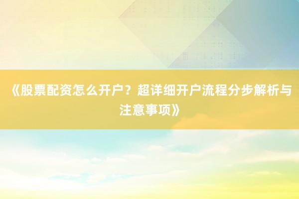 《股票配资怎么开户？超详细开户流程分步解析与注意事项》