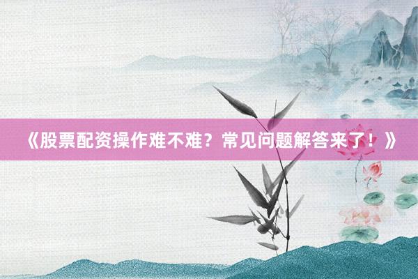 《股票配资操作难不难？常见问题解答来了！》