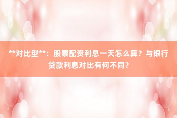**对比型**:股票配资利息一天怎么算?与银行贷款利息对比有何不同?