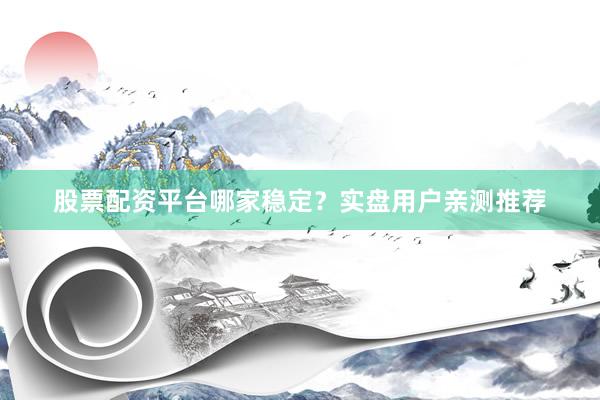 股票配资平台哪家稳定？实盘用户亲测推荐
