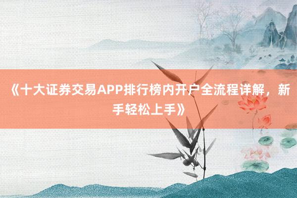 《十大证券交易APP排行榜内开户全流程详解，新手轻松上手》
