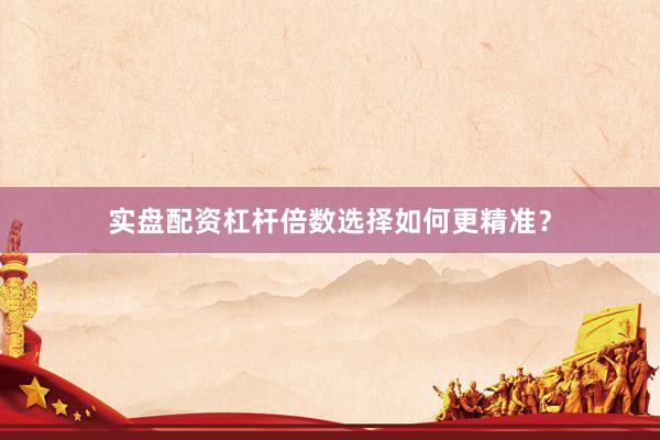 实盘配资杠杆倍数选择如何更精准？