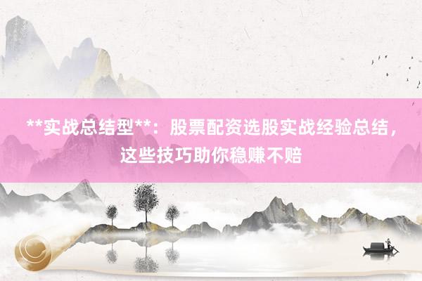 **实战总结型**：股票配资选股实战经验总结，这些技巧助你稳赚不赔