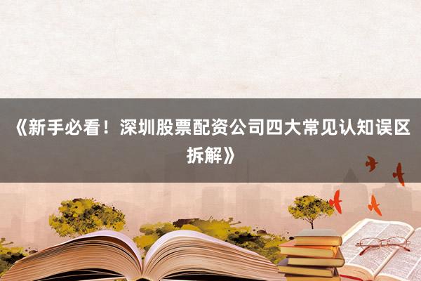 《新手必看！深圳股票配资公司四大常见认知误区拆解》