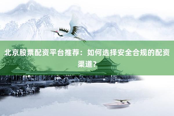 北京股票配资平台推荐:如何选择安全合规的配资渠道?