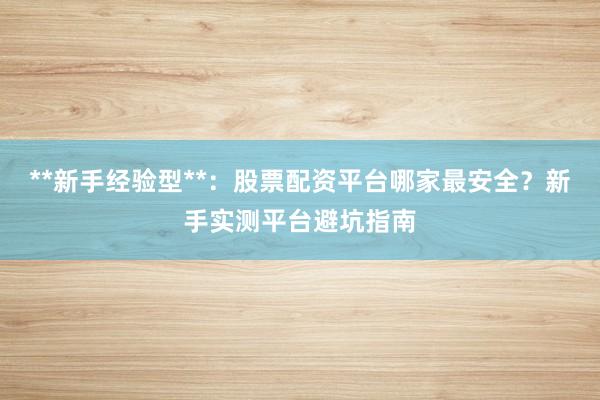 **新手经验型**:股票配资平台哪家最安全?新手实测平台避坑指南