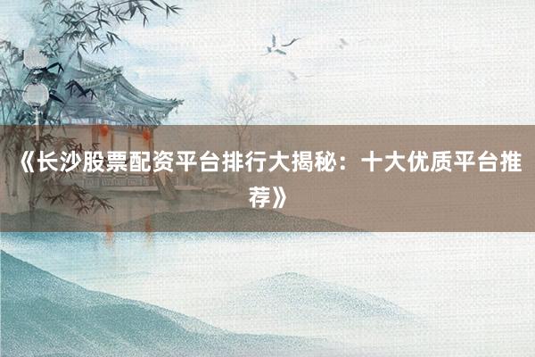 《长沙股票配资平台排行大揭秘：十大优质平台推荐》