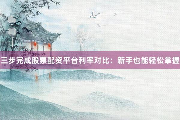 三步完成股票配资平台利率对比：新手也能轻松掌握