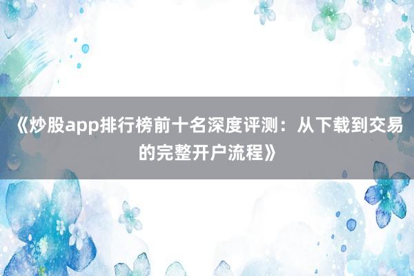 《炒股app排行榜前十名深度评测：从下载到交易的完整开户流程》