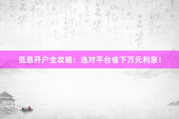 低息开户全攻略：选对平台省下万元利息！