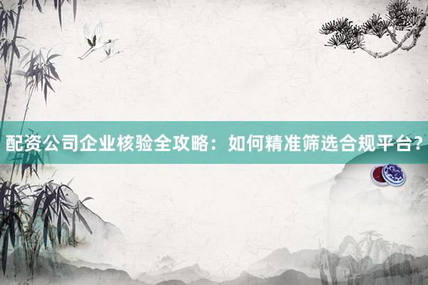 配资公司企业核验全攻略：如何精准筛选合规平台？