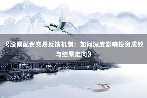 《股票配资交易反馈机制：如何深度影响投资成效与结果走向》