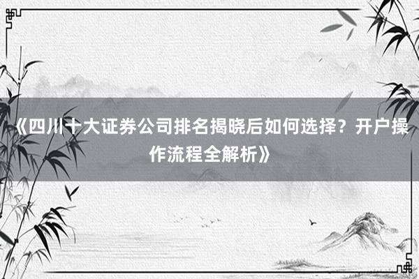 《四川十大证券公司排名揭晓后如何选择?开户操作流程全解析》