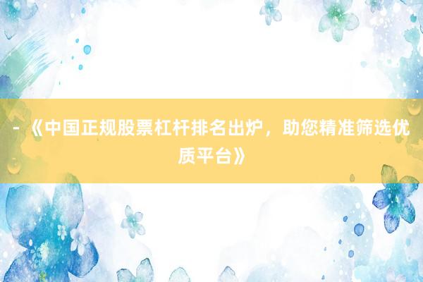 - 《中国正规股票杠杆排名出炉，助您精准筛选优质平台》