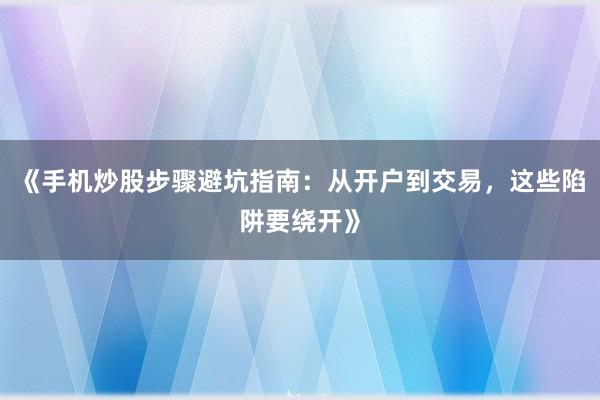 《手机炒股步骤避坑指南：从开户到交易，这些陷阱要绕开》