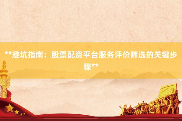 **避坑指南：股票配资平台服务评价筛选的关键步骤**