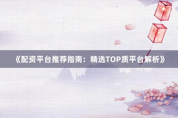 《配资平台推荐指南：精选TOP质平台解析》