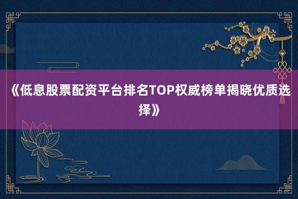《低息股票配资平台排名TOP权威榜单揭晓优质选择》