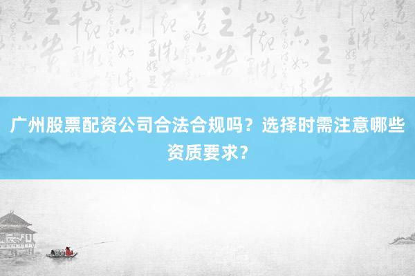 广州股票配资公司合法合规吗？选择时需注意哪些资质要求？