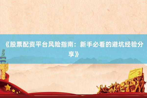 《股票配资平台风险指南：新手必看的避坑经验分享》