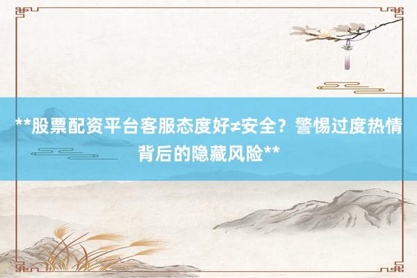 **股票配资平台客服态度好≠安全？警惕过度热情背后的隐藏风险**