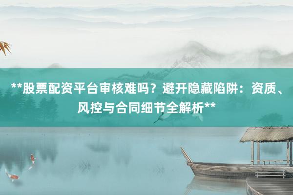 **股票配资平台审核难吗？避开隐藏陷阱：资质、风控与合同细节全解析**