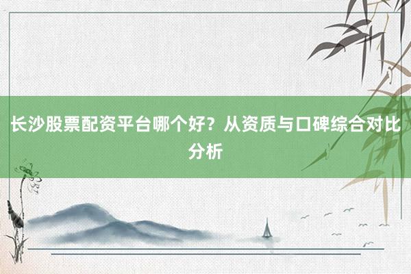 长沙股票配资平台哪个好？从资质与口碑综合对比分析