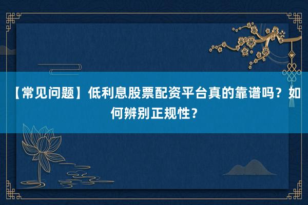 【常见问题】低利息股票配资平台真的靠谱吗？如何辨别正规性？