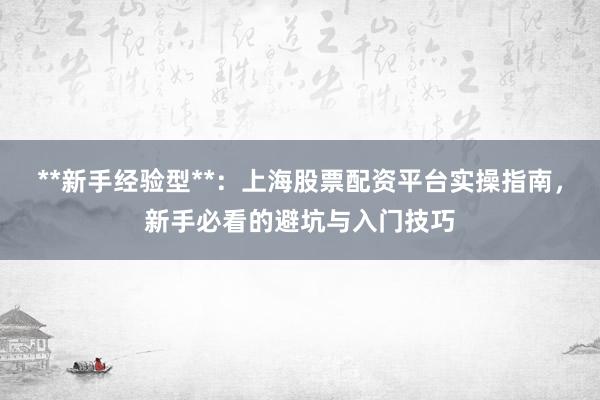 **新手经验型**:上海股票配资平台实操指南,新手必看的避坑与入门技巧