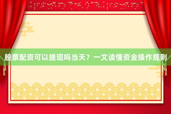 股票配资可以提现吗当天？一文读懂资金操作规则