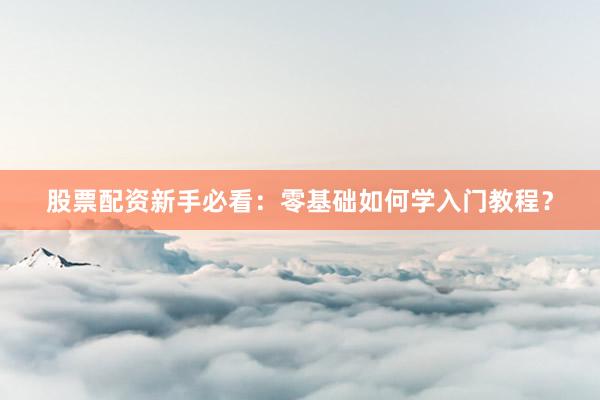 股票配资新手必看：零基础如何学入门教程？