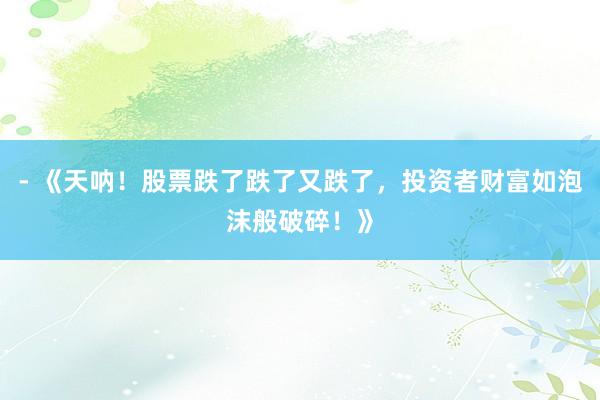- 《天呐！股票跌了跌了又跌了，投资者财富如泡沫般破碎！》