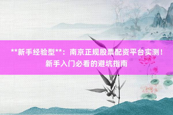 **新手经验型**：南京正规股票配资平台实测！新手入门必看的避坑指南
