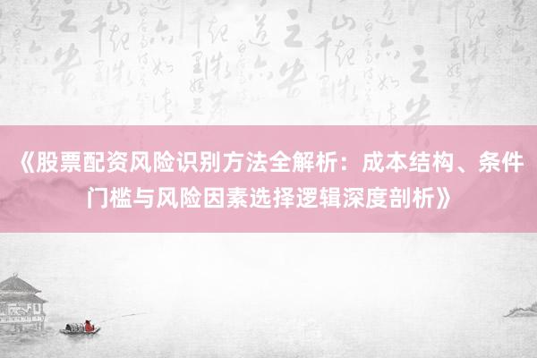 《股票配资风险识别方法全解析：成本结构、条件门槛与风险因素选择逻辑深度剖析》
