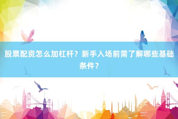 股票配资怎么加杠杆？新手入场前需了解哪些基础条件？