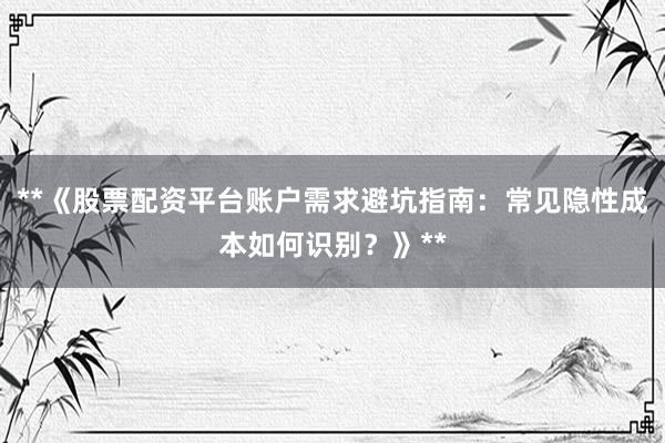 **《股票配资平台账户需求避坑指南：常见隐性成本如何识别？》**