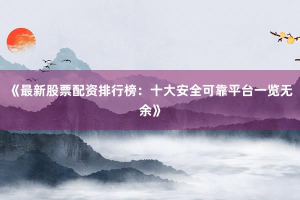 《最新股票配资排行榜：十大安全可靠平台一览无余》