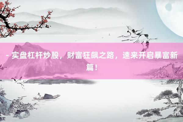 - 实盘杠杆炒股,财富狂飙之路,速来开启暴富新篇!