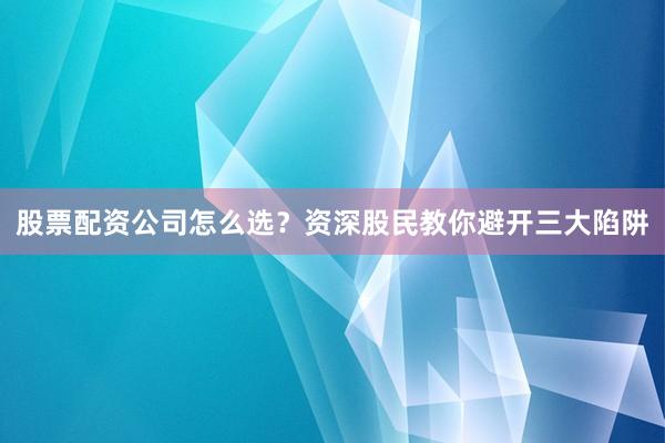 股票配资公司怎么选？资深股民教你避开三大陷阱