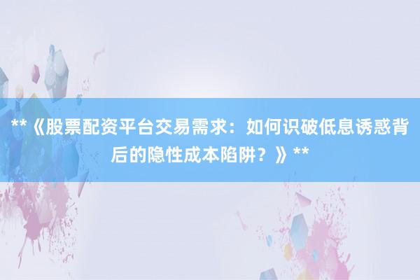 **《股票配资平台交易需求:如何识破低息诱惑背后的隐性成本陷阱?》**