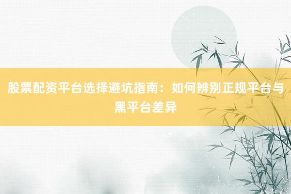 股票配资平台选择避坑指南：如何辨别正规平台与黑平台差异