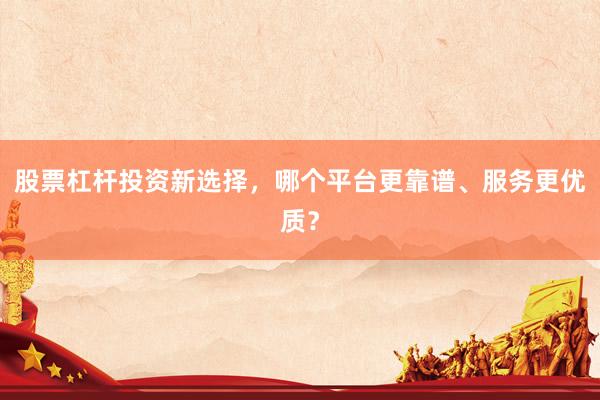 股票杠杆投资新选择，哪个平台更靠谱、服务更优质？